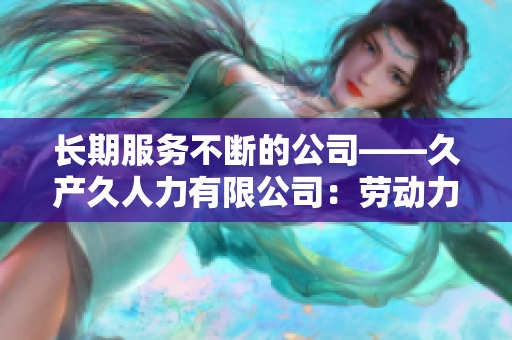 長(zhǎng)期服務(wù)不斷的公司——久產(chǎn)久人力有限公司：勞動(dòng)力之長(zhǎng)，不斷發(fā)展