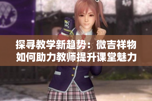 探尋教學(xué)新趨勢(shì)：微吉祥物如何助力教師提升課堂魅力與互動(dòng)體驗(yàn)