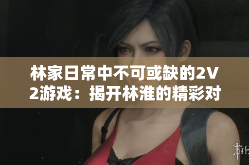 林家日常中不可或缺的2V2游戲：揭開林淮的精彩對決與策略之戰(zhàn)