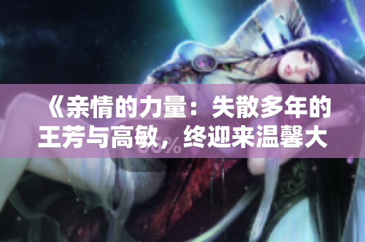 《親情的力量：失散多年的王芳與高敏，終迎來(lái)溫馨大團(tuán)圓》