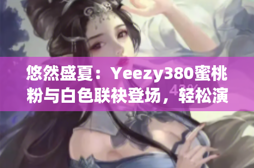 悠然盛夏：Yeezy380蜜桃粉與白色聯(lián)袂登場(chǎng)，輕松演繹清新潮流