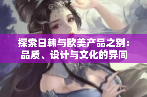 探索日韓與歐美產(chǎn)品之別：品質(zhì)、設(shè)計(jì)與文化的異同