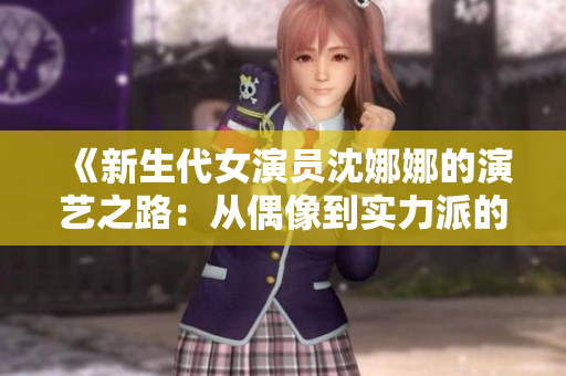 《新生代女演員沈娜娜的演藝之路：從偶像到實力派的成長之旅》