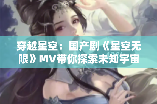 穿越星空:國產(chǎn)劇《星空無限》MV帶你探索未知宇宙之旅 穿越星空:國產(chǎn)劇《星空無限》MV帶你探索未知宇宙之旅