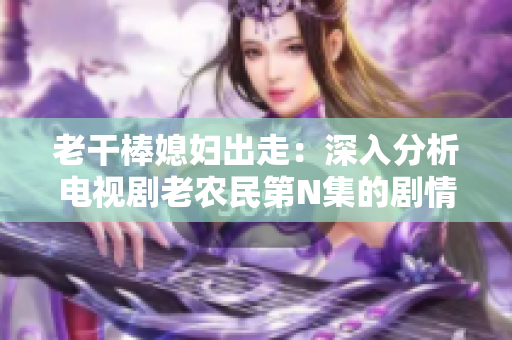老干棒媳婦出走:深入分析電視劇老農(nóng)民第N集的劇情轉(zhuǎn)折 老干棒媳婦出走:深入分析電視劇老農(nóng)民第N集的劇情轉(zhuǎn)折