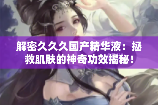 解密久久久國產(chǎn)精華液：拯救肌膚的神奇功效揭秘！
