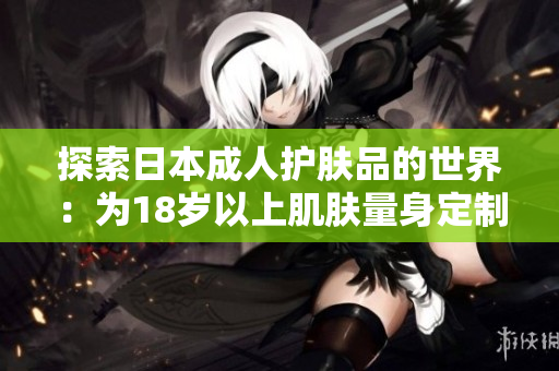 探索日本成人護(hù)膚品的世界：為18歲以上肌膚量身定制的護(hù)理方案
