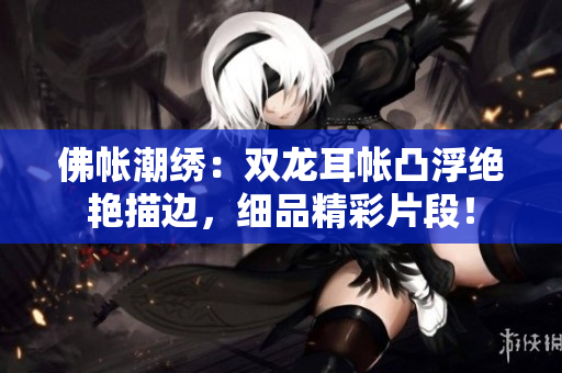 佛帳潮繡：雙龍耳帳凸浮絕艷描邊，細品精彩片段！