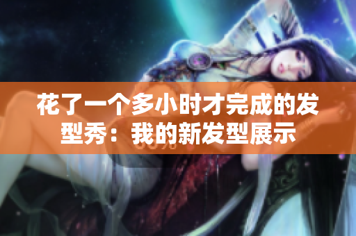 花了一個多小時才完成的發(fā)型秀：我的新發(fā)型展示