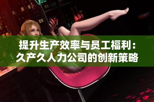 提升生產(chǎn)效率與員工福利：久產(chǎn)久人力公司的創(chuàng)新策略與實(shí)踐