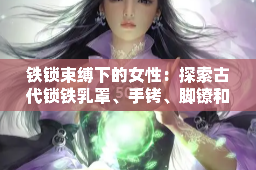 鐵鎖束縛下的女性：探索古代鎖鐵乳罩、手銬、腳鐐和項圈的歷史與文化