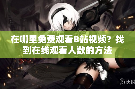在哪里免費觀看B站視頻？找到在線觀看人數(shù)的方法