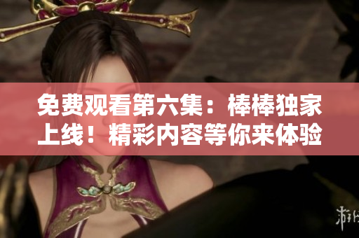 免費觀看第六集：棒棒獨家上線！精彩內(nèi)容等你來體驗
