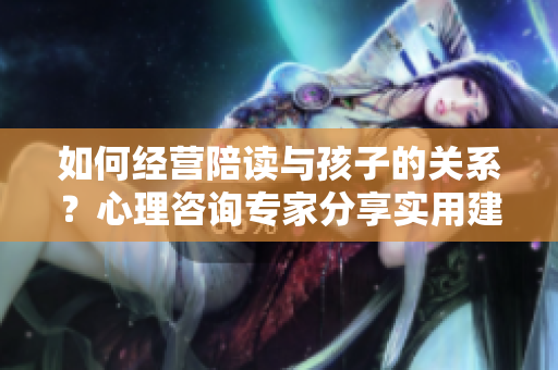 如何經(jīng)營陪讀與孩子的關(guān)系？心理咨詢專家分享實用建議