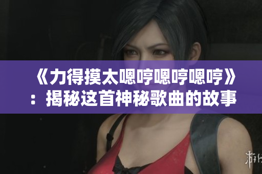 《力得摸太嗯哼嗯哼嗯哼》:揭秘這首神秘歌曲的故事和背后的意義 《力得摸太嗯哼嗯哼嗯哼》:揭秘這首神秘歌曲的故事和背后的意義
