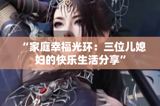 “家庭幸福光環(huán):三位兒媳婦的快樂生活分享” “家庭幸福光環(huán):三位兒媳婦的快樂生活分享”