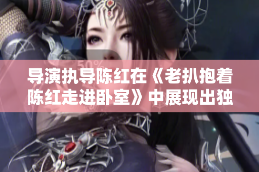 導(dǎo)演執(zhí)導(dǎo)陳紅在《老扒抱著陳紅走進(jìn)臥室》中展現(xiàn)出獨(dú)特魅力