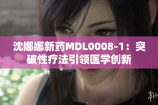 沈娜娜新藥MDL0008-1：突破性療法引領(lǐng)醫(yī)學(xué)創(chuàng)新