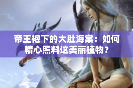 帝王袍下的大肚海棠：如何精心照料這美麗植物？