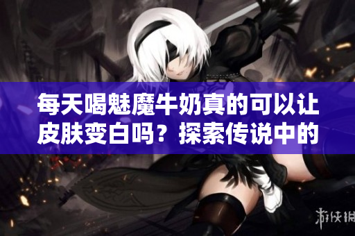 每天喝魅魔牛奶真的可以讓皮膚變白嗎？探索傳說中的美白效果
