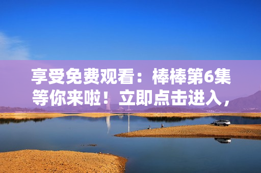 享受免費(fèi)觀看：棒棒第6集等你來啦！立即點(diǎn)擊進(jìn)入，盡情暢享！