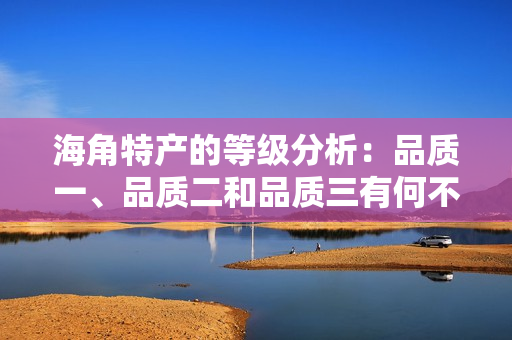 海角特產(chǎn)的等級(jí)分析：品質(zhì)一、品質(zhì)二和品質(zhì)三有何不同？