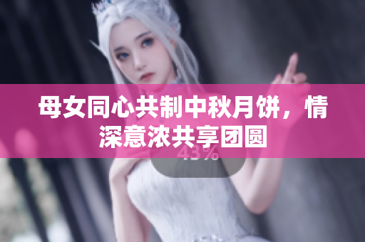 母女同心共制中秋月餅，情深意濃共享團(tuán)圓