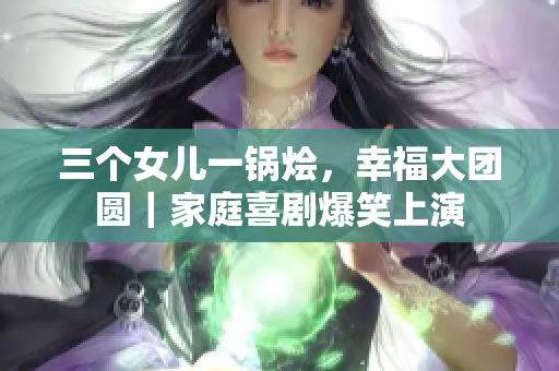 三個(gè)女兒一鍋燴，幸福大團(tuán)圓｜家庭喜劇爆笑上演