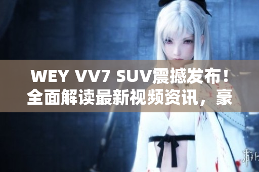 WEY VV7 SUV震撼發(fā)布！全面解讀最新視頻資訊，豪華座駕即將上市!