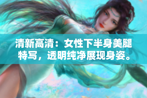 清新高清：女性下半身美腿特寫，透明純凈展現(xiàn)身姿。