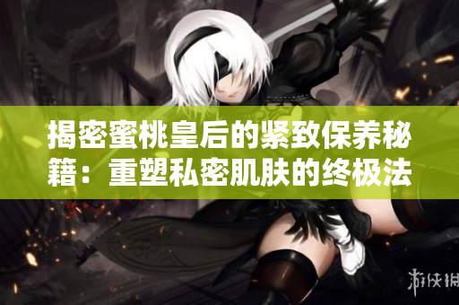 揭密蜜桃皇后的緊致保養(yǎng)秘籍：重塑私密肌膚的終極法寶