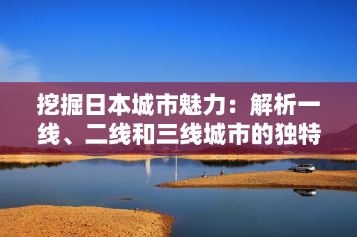 挖掘日本城市魅力：解析一線、二線和三線城市的獨(dú)特之處