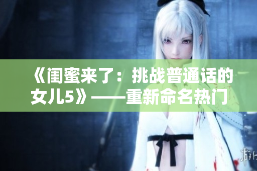 《閨蜜來了：挑戰(zhàn)普通話的女兒5》——重新命名熱門電影以吸引新觀眾的方法