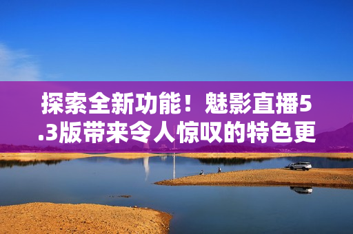 探索全新功能！魅影直播5.3版帶來令人驚嘆的特色更新，不容錯過！
