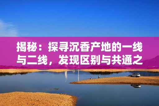 揭秘：探尋沉香產(chǎn)地的一線與二線，發(fā)現(xiàn)區(qū)別與共通之處