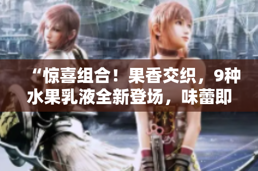 “驚喜組合!果香交織,9種水果乳液全新登場(chǎng),味蕾即刻沸騰!” “驚喜組合!果香交織,9種水果乳液全新登場(chǎng),味蕾即刻沸騰!”