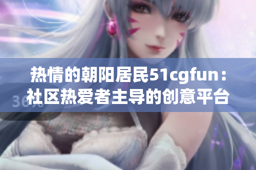 熱情的朝陽居民51cgfun：社區(qū)熱愛者主導(dǎo)的創(chuàng)意平臺