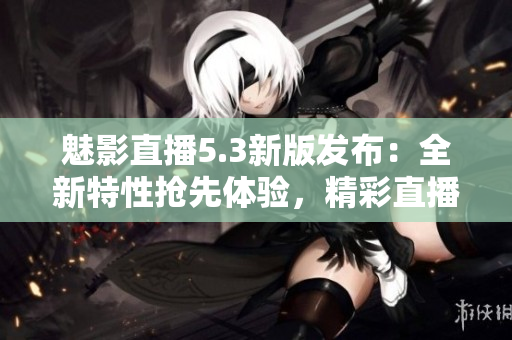 魅影直播5.3新版發(fā)布：全新特性搶先體驗(yàn)，精彩直播樂趣倍增