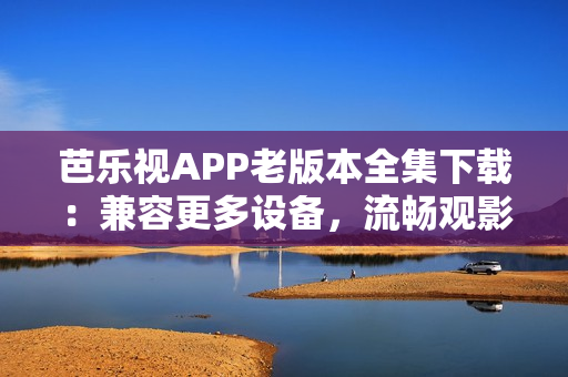 芭樂視APP老版本全集下載：兼容更多設(shè)備，流暢觀影體驗