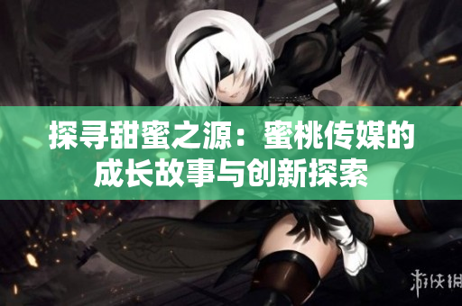 探尋甜蜜之源：蜜桃傳媒的成長(zhǎng)故事與創(chuàng)新探索