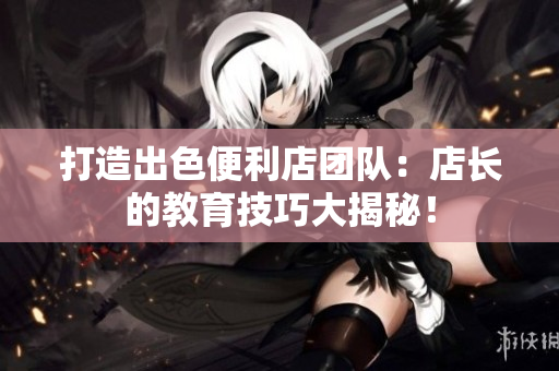 打造出色便利店團(tuán)隊(duì)：店長(zhǎng)的教育技巧大揭秘！