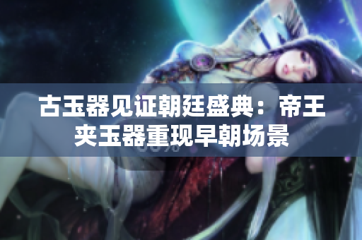 古玉器見證朝廷盛典：帝王夾玉器重現(xiàn)早朝場(chǎng)景