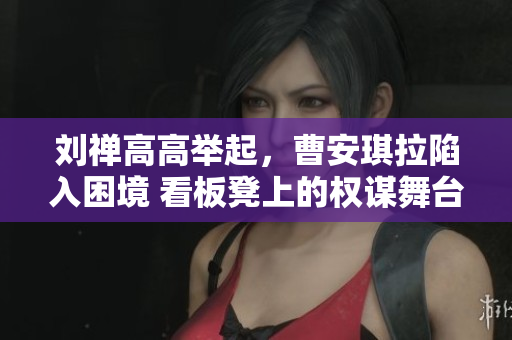 劉禪高高舉起，曹安琪拉陷入困境 看板凳上的權(quán)謀舞臺(tái)