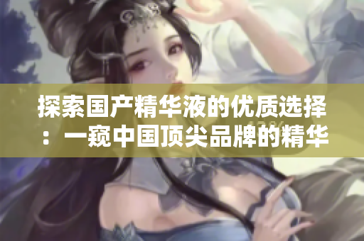探索國產(chǎn)精華液的優(yōu)質(zhì)選擇：一窺中國頂尖品牌的精華液奧秘