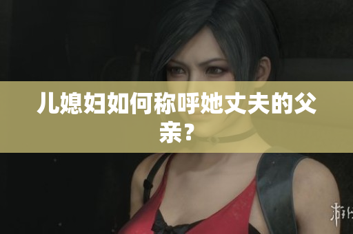 兒媳婦如何稱呼她丈夫的父親？