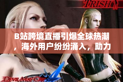 B站跨境直播引爆全球熱潮，海外用戶紛紛涌入，助力國(guó)內(nèi)網(wǎng)絡(luò)文化走向國(guó)際舞臺(tái)