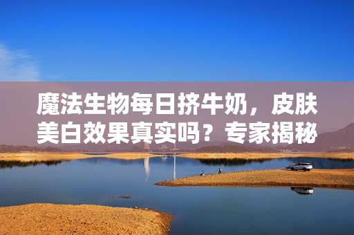 魔法生物每日擠牛奶，皮膚美白效果真實(shí)嗎？專家揭秘變白秘密