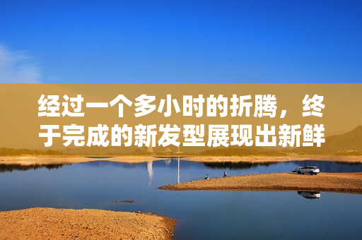 經(jīng)過一個多小時的折騰，終于完成的新發(fā)型展現(xiàn)出新鮮感