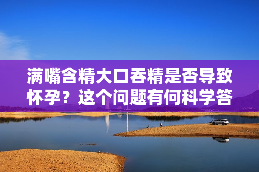 滿嘴含精大口吞精是否導(dǎo)致懷孕？這個(gè)問題有何科學(xué)答案？