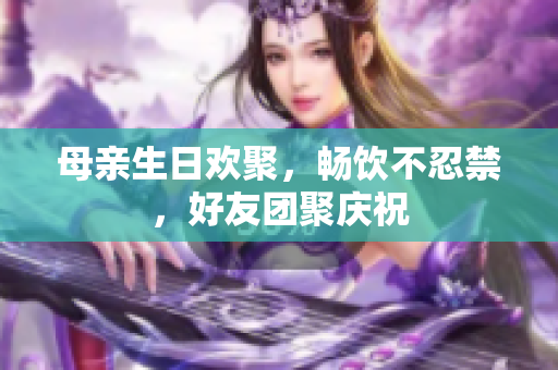 母親生日歡聚，暢飲不忍禁，好友團(tuán)聚慶祝